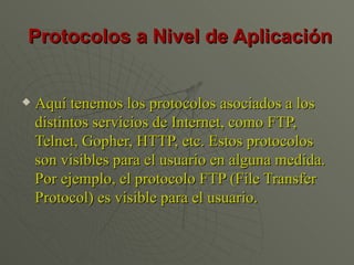 Protocolos a Nivel de Aplicación Aquí tenemos los protocolos asociados a los distintos servicios de Internet, como FTP, Telnet, Gopher, HTTP, etc. Estos protocolos son visibles para el usuario en alguna medida. Por ejemplo, el protocolo FTP (File Transfer Protocol) es visible para el usuario.  