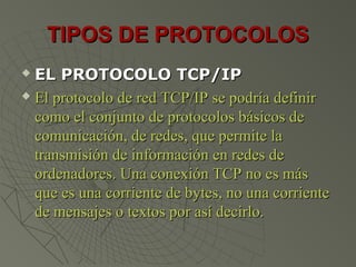 TIPOS DE PROTOCOLOSTIPOS DE PROTOCOLOS
 EL PROTOCOLO TCP/IPEL PROTOCOLO TCP/IP
 El protocolo de red TCP/IP se podría definirEl protocolo de red TCP/IP se podría definir
como el conjunto de protocolos básicos decomo el conjunto de protocolos básicos de
comunicación, de redes, que permite lacomunicación, de redes, que permite la
transmisión de información en redes detransmisión de información en redes de
ordenadores. Una conexión TCP no es másordenadores. Una conexión TCP no es más
que es una corriente de bytes, no una corrienteque es una corriente de bytes, no una corriente
de mensajes o textos por así decirlo.de mensajes o textos por así decirlo.
 