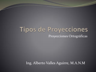 Proyecciones Ortográficas 
Ing. Alberto Valles Aguirre, M.A.N.M 
 