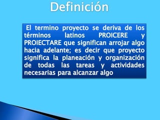 Definición El termino proyecto se deriva de los términos latinos PROICERE y PROIECTARE que significan arrojar algo hacia adelante; es decir que proyecto significa la planeación y organización de todas las tareas y actividades necesarias para alcanzar algo