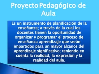 ProyectoPedagógico de AulaEs un instrumento de planificación de la enseñanza; a través de la cual los docentes tienen la oportunidad de organizar y programar el proceso de enseñanza aprendizaje que serán impartidos para un mayor alcance del aprendizaje significativo; teniendo en cuenta la realidad, la expresión y la realidad del aula.