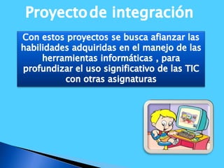 Proyectode integración Con estos proyectos se busca afianzar las habilidades adquiridas en el manejo de las herramientas informáticas , para profundizar el uso significativo de las TIC con otras asignaturas