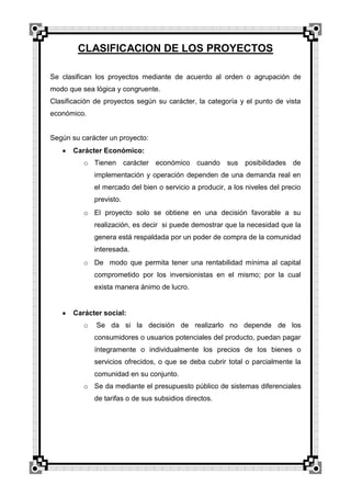 CLASIFICACION DE LOS PROYECTOS
Se clasifican los proyectos mediante de acuerdo al orden o agrupación de
modo que sea lógica y congruente.
Clasificación de proyectos según su carácter, la categoría y el punto de vista
económico.

Según su carácter un proyecto:
Carácter Económico:
o Tienen carácter económico cuando sus posibilidades de
implementación y operación dependen de una demanda real en
el mercado del bien o servicio a producir, a los niveles del precio
previsto.
o El proyecto solo se obtiene en una decisión favorable a su
realización, es decir si puede demostrar que la necesidad que la
genera está respaldada por un poder de compra de la comunidad
interesada.
o De modo que permita tener una rentabilidad mínima al capital
comprometido por los inversionistas en el mismo; por la cual
exista manera ánimo de lucro.

Carácter social:
o

Se da si la decisión de realizarlo no depende de los
consumidores o usuarios potenciales del producto, puedan pagar
íntegramente o individualmente los precios de los bienes o
servicios ofrecidos, o que se deba cubrir total o parcialmente la
comunidad en su conjunto.

o Se da mediante el presupuesto público de sistemas diferenciales
de tarifas o de sus subsidios directos.

 