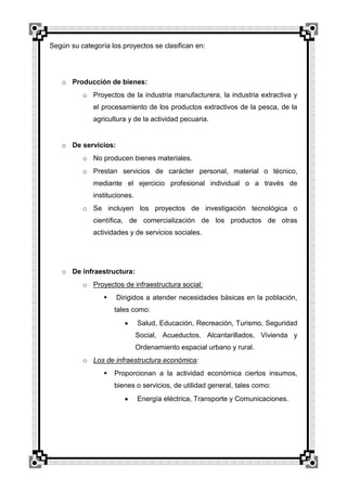 Según su categoría los proyectos se clasifican en:

o Producción de bienes:
o Proyectos de la industria manufacturera, la industria extractiva y
el procesamiento de los productos extractivos de la pesca, de la
agricultura y de la actividad pecuaria.

o De servicios:
o No producen bienes materiales.
o Prestan servicios de carácter personal, material o técnico,
mediante el ejercicio profesional individual o a través de
instituciones.
o Se incluyen los proyectos de investigación tecnológica o
científica, de comercialización de los productos de otras
actividades y de servicios sociales.

o De infraestructura:
o Proyectos de infraestructura social:


Dirigidos a atender necesidades básicas en la población,
tales como:
Salud, Educación, Recreación, Turismo, Seguridad
Social, Acueductos, Alcantarillados, Vivienda y
Ordenamiento espacial urbano y rural.

o Los de infraestructura económica:


Proporcionan a la actividad económica ciertos insumos,
bienes o servicios, de utilidad general, tales como:
Energía eléctrica, Transporte y Comunicaciones.

 