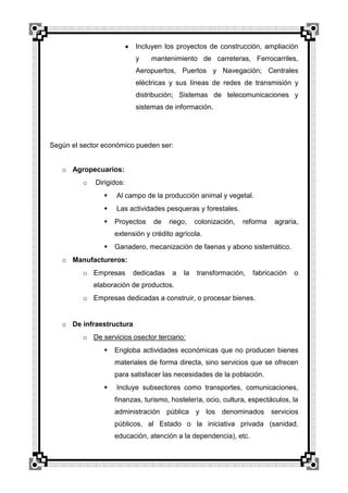 Incluyen los proyectos de construcción, ampliación
y

mantenimiento de carreteras, Ferrocarriles,

Aeropuertos, Puertos y Navegación; Centrales
eléctricas y sus líneas de redes de transmisión y
distribución; Sistemas de telecomunicaciones y
sistemas de información.

Según el sector económico pueden ser:
o Agropecuarios:
o

Dirigidos:


Al campo de la producción animal y vegetal.



Las actividades pesqueras y forestales.



Proyectos

de

riego,

colonización,

reforma

agraria,

extensión y crédito agrícola.


Ganadero, mecanización de faenas y abono sistemático.

o Manufactureros:
o Empresas

dedicadas

a

la

transformación,

fabricación

o

elaboración de productos.
o Empresas dedicadas a construir, o procesar bienes.

o De infraestructura
o De servicios osector terciario:


Engloba actividades económicas que no producen bienes
materiales de forma directa, sino servicios que se ofrecen
para satisfacer las necesidades de la población.



Incluye subsectores como transportes, comunicaciones,
finanzas, turismo, hostelería, ocio, cultura, espectáculos, la
administración pública y los denominados

servicios

públicos, al Estado o la iniciativa privada (sanidad,
educación, atención a la dependencia), etc.

 