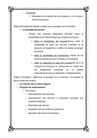 o Comercial:


Dedicados a la creación de una empresa, y a la compraventa de productos.

Según la finalidad del estudio y objeto que se persigue con la inversión.


La finalidad del estudio:
o

Existen

tres

opciones

básicasque

permiten

medir

la

rentabilidad de los distintos flujos que arrojara el proyecto.


Medir la rentabilidad del proyecto:Busca medir la
rentabilidad de todos los recursos invertidos en el
proyecto, sin especificar o definir de donde provengan
los fondos.



Medir la rentabilidad del inversionista: Parten de los
recursos propios que son invertidos en el proyecto.



Medir la capacidad de pago del proyecto:Se da si el
proyecto se encuentra en condiciones de cumplir con
las

obligaciones

contraídas

en

un

posible

endeudamiento para su realización o implementación.
Según la finalidad u objeto que se persigue con la inversión, un proyecto se
lleva a cabo para evaluar:
o La creación de un nuevo negocio
o Proyecto de modernización:
o Se incluyen:
o Externalización (de procesos).
o Internalización (de servicios o productos proveídos por
empresas externas).
o Reemplazo (de activos).
o Ampliación (de los niveles de operación).
o Abandono (de líneas de productos).

 