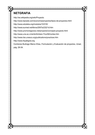 NETGRAFIA
http://es.wikipedia.org/wiki/Proyecto
http://www.tiposde.com/economia/proyectos/tipos-de-proyectos.html
http://www.eduteka.org/modulos/10/316/
http://www.eumed.net/libros/2007a/232/1d.htm
http://www.promonegocios.net/proyecto/concepto-proyecto.html
http://www.una.ac.cr/ambi/Ambien-Tico/92/cortes.htm
http://www.ibe.unesco.org/publications/practices.htm
http://www.feyalegria.org
Contreras Buitrago Marco Elías, Formulación y Evaluación de proyectos, Unad,
pág. 29-34.

 