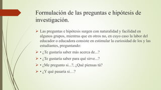 Formulación de las preguntas e hipótesis de
investigación.
 Las preguntas e hipótesis surgen con naturalidad y facilidad en
algunos grupos, mientras que en otros no, en cuyo caso la labor del
educador o educadora consiste en estimular la curiosidad de los y las
estudiantes, preguntando:
 • ¿Te gustaría saber más acerca de...?
 • ¿Te gustaría saber para qué sirve...?
 • ¿Me pregunto si...?, ¿Qué piensas tú?
 • ¿Y qué pasaría si…?
 