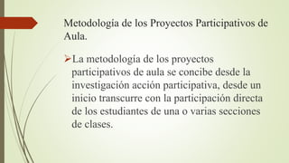 Metodología de los Proyectos Participativos de
Aula.
La metodología de los proyectos
participativos de aula se concibe desde la
investigación acción participativa, desde un
inicio transcurre con la participación directa
de los estudiantes de una o varias secciones
de clases.
 
