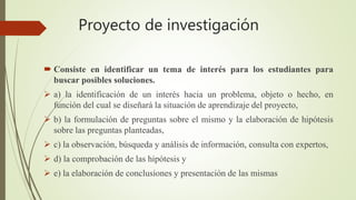 Proyecto de investigación
 Consiste en identificar un tema de interés para los estudiantes para
buscar posibles soluciones.
 a) la identificación de un interés hacia un problema, objeto o hecho, en
función del cual se diseñará la situación de aprendizaje del proyecto,
 b) la formulación de preguntas sobre el mismo y la elaboración de hipótesis
sobre las preguntas planteadas,
 c) la observación, búsqueda y análisis de información, consulta con expertos,
 d) la comprobación de las hipótesis y
 e) la elaboración de conclusiones y presentación de las mismas
 
