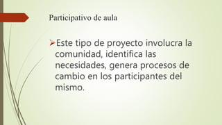 Participativo de aula
Este tipo de proyecto involucra la
comunidad, identifica las
necesidades, genera procesos de
cambio en los participantes del
mismo.
 