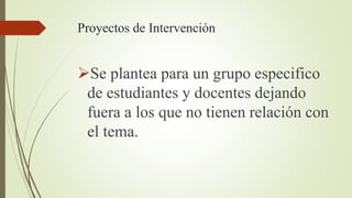 Proyectos de Intervención
Se plantea para un grupo especifico
de estudiantes y docentes dejando
fuera a los que no tienen relación con
el tema.
 