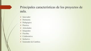Principales características de los proyectos de
aula.
 Innovador
 Pertinente.
 Pedagógico.
 Practico.
 Articulador.
 Integrador.
 Flexible.
 Colaborativo.
 Inclusivo.
 Generador de Cambios.
 
