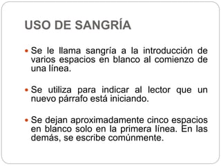 USO DE SANGRÍA
 Se le llama sangría a la introducción de
varios espacios en blanco al comienzo de
una línea.
 Se utiliza para indicar al lector que un
nuevo párrafo está iniciando.
 Se dejan aproximadamente cinco espacios
en blanco solo en la primera línea. En las
demás, se escribe comúnmente.
 