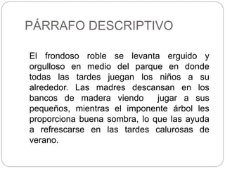 PÁRRAFO DESCRIPTIVO
El frondoso roble se levanta erguido y
orgulloso en medio del parque en donde
todas las tardes juegan los niños a su
alrededor. Las madres descansan en los
bancos de madera viendo jugar a sus
pequeños, mientras el imponente árbol les
proporciona buena sombra, lo que las ayuda
a refrescarse en las tardes calurosas de
verano.
 