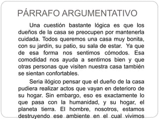 PÁRRAFO ARGUMENTATIVO
Una cuestión bastante lógica es que los
dueños de la casa se preocupen por mantenerla
cuidada. Todos queremos una casa muy bonita,
con su jardín, su patio, su sala de estar. Ya que
de esa forma nos sentimos cómodos. Esa
comodidad nos ayuda a sentirnos bien y que
otras personas que visiten nuestra casa también
se sientan confortables.
Seria ilógico pensar que el dueño de la casa
pudiera realizar actos que vayan en deterioro de
su hogar. Sin embargo, eso es exactamente lo
que pasa con la humanidad, y su hogar, el
planeta tierra. El hombre, nosotros, estamos
destruyendo ese ambiente en el cual vivimos
 