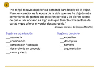 2
    “No tengo todavía experiencia personal para hablar de la vejez.
    Pero, en cambio, es la época de la vida que nos ha dejado más
    comentarios de gentes que pasaron por ella y se dieron cuenta
    de que el ser anciano es algo más que tener la cabeza llena de
    canas y que añorar el verdor desaparecido.”
                                      (Ensayos liberales, de Gregorio Marañón)


Según su organización                   Según su propósito
___secuencia                              ___expositivo
___enumeración                            ___descriptivo
___comparación / contraste                ___narrativo
___desarrollo de un concepto              ___argumentativo
___causa y efecto
 