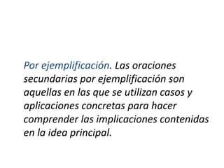Por ejemplificación. Las oraciones
secundarias por ejemplificación son
aquellas en las que se utilizan casos y
aplicaciones concretas para hacer
comprender las implicaciones contenidas
en la idea principal.
 