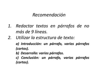 Recomendación

1. Redactar textos en párrafos de no
   más de 9 líneas.
2. Utilizar la estructura de texto:
   a) Introducción: un párrafo, varios párrafos
   (cortos).
   b) Desarrollo: varios párrafos.
   c) Conclusión: un párrafo, varios párrafos
   (cortos).
 