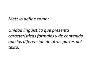 Metz lo define como:

Unidad lingüística que presenta
características formales y de contenido
que las diferencian de otras partes del
texto.
 