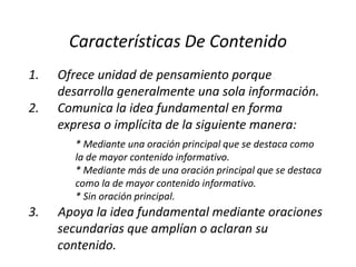 Características De Contenido
1.   Ofrece unidad de pensamiento porque
     desarrolla generalmente una sola información.
2.   Comunica la idea fundamental en forma
     expresa o implícita de la siguiente manera:
        * Mediante una oración principal que se destaca como
        la de mayor contenido informativo.
        * Mediante más de una oración principal que se destaca
        como la de mayor contenido informativo.
        * Sin oración principal.
3.   Apoya la idea fundamental mediante oraciones
     secundarias que amplían o aclaran su
     contenido.
 
