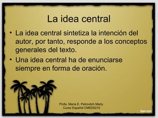 La idea central
• La idea central sintetiza la intención del
autor, por tanto, responde a los conceptos
generales del texto.
• Una idea central ha de enunciarse
siempre en forma de oración.
Profa. María E. Petrovitch Marty
Curso Español CMED0210
 