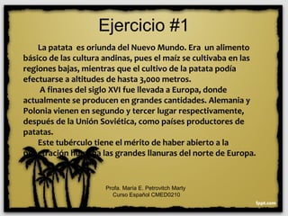 Ejercicio #1
La patata es oriunda del Nuevo Mundo. Era un alimento
básico de las cultura andinas, pues el maíz se cultivaba en las
regiones bajas, mientras que el cultivo de la patata podía
efectuarse a altitudes de hasta 3,000 metros.
A fina1es del siglo XVI fue llevada a Europa, donde
actualmente se producen en grandes cantidades. Alemania y
Polonia vienen en segundo y tercer lugar respectivamente,
después de la Unión Soviética, como países productores de
patatas.
Este tubérculo tiene el mérito de haber abierto a la
penetración humana las grandes llanuras del norte de Europa.
Profa. María E. Petrovitch Marty
Curso Español CMED0210
 