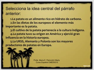 Selecciona la idea central del párrafo
anterior:
1.La patata es un alimento rico en hidrato de carbono.
2.En las dietas de los europeos el elemento más
importante es la patata.
3.El cultivo de la patata pertenecía a la cultura indígena.
4.La patata tuvo su origen en América y ejerció gran
influencia en la historia europea.
5.La URSS, Alemania y Polonia son los mayores
productores de patatas en Europa.
Profa. María E. Petrovitch Marty
Curso Español CMED0210
 