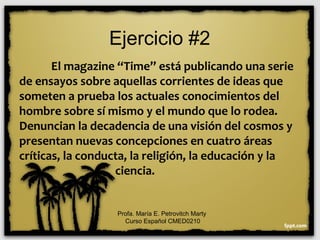 Ejercicio #2
El magazine “Time” está publicando una serie
de ensayos sobre aquellas corrientes de ideas que
someten a prueba los actuales conocimientos del
hombre sobre sí mismo y el mundo que lo rodea.
Denuncian la decadencia de una visión del cosmos y
presentan nuevas concepciones en cuatro áreas
críticas, la conducta, la religión, la educación y la
ciencia.
Profa. María E. Petrovitch Marty
Curso Español CMED0210
 