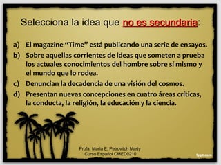 Selecciona la idea que no es secundariano es secundaria:
a) El magazine “Time” está publicando una serie de ensayos.
b) Sobre aquellas corrientes de ideas que someten a prueba
los actuales conocimientos del hombre sobre sí mismo y
el mundo que lo rodea.
c) Denuncian la decadencia de una visión del cosmos.
d) Presentan nuevas concepciones en cuatro áreas críticas,
la conducta, la religión, la educación y la ciencia.
Profa. María E. Petrovitch Marty
Curso Español CMED0210
 