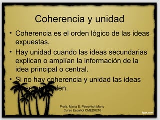 Coherencia y unidad
• Coherencia es el orden lógico de las ideas
expuestas.
• Hay unidad cuando las ideas secundarias
explican o amplían la información de la
idea principal o central.
• Si no hay coherencia y unidad las ideas
no se entienden.
Profa. María E. Petrovitch Marty
Curso Español CMED0210
 