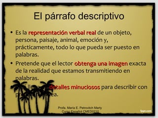 El párrafo descriptivo
• Es la representación verbal realrepresentación verbal real de un objeto,
persona, paisaje, animal, emoción y,
prácticamente, todo lo que pueda ser puesto en
palabras.
• Pretende que el lector obtenga una imagenobtenga una imagen exacta
de la realidad que estamos transmitiendo en
palabras.
• Está llena de detalles minuciososdetalles minuciosos para describir con
precisión la idea.
Profa. María E. Petrovitch Marty
Curso Español CMED0210
 