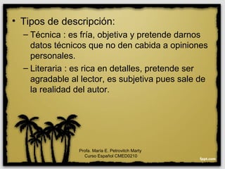 • Tipos de descripción:
– Técnica : es fría, objetiva y pretende darnos
datos técnicos que no den cabida a opiniones
personales.
– Literaria : es rica en detalles, pretende ser
agradable al lector, es subjetiva pues sale de
la realidad del autor.
Profa. María E. Petrovitch Marty
Curso Español CMED0210
 