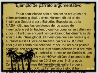 Ejemplo de párrafo argumentativo
En un comunicado sobre recient es est udios del
calent amient o global, J ames Hansen, direct or del
I nst it ut o Goddard para Est udios Espaciales, de la
NASA, dij o que las emisiones de los gases de
invernadero est án haciendo que los océanos se calient en
y por lo t ant o se encuent ran cambiando las dinámicas de
energía del clima global. Él menciona que eso revela que
el planet a est á f uera de balance, ya que exist e más
energía ent rando que saliendo. Y por lo t ant o es posible
predecir con cert eza que la próxima década va a ser más
cálida que la ant erior, señaló el direct or de Goddard. Los
inf ormes de la NASA y de NOAA sit úan el promedio de
la t emperat ura global en 2012 en unos 14,6 grados
Celsius, seis décimas de 1 grado más calient e que a
mediados del siglo XX. La t emperat ura global ha
Profa. María E. Petrovitch Marty
Curso Español CMED0210
 