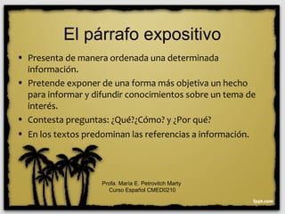 El párrafo expositivo
• Presenta de manera ordenada una determinada
información.
• Pretende exponer de una forma más objetiva un hecho
para informar y difundir conocimientos sobre un tema de
interés.
• Contesta preguntas: ¿Qué?¿Cómo? y ¿Por qué?
• En los textos predominan las referencias a información.
Profa. María E. Petrovitch Marty
Curso Español CMED0210
 