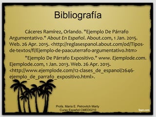 Bibliografía
Cáceres Ramírez, Orlando. "Ejemplo De Párrafo
Argumentativo." About En Español. About.com, 1 Jan. 2015.
Web. 26 Apr. 2015. <http://reglasespanol.about.com/od/Tipos-
de-textos/fl/Ejemplo-de-paacuterrafo-argumentativo.htm>
"Ejemplo De Párrafo Expositivo." www. Ejemplode.com.
Ejemplode.com, 1 Jan. 2013. Web. 26 Apr. 2015.
<http://www.ejemplode.com/12-clases_de_espanol/2646-
ejemplo_de_parrafo_expositivo.html>.
Profa. María E. Petrovitch Marty
Curso Español CMED0210
 