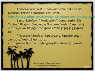 Fonseca, Yerena M. S. Comunicación Oral Y Escrita.
México: Pearson Educación, 2011. Print.
http://librosgratisparaeluniversitario.blogspot.com/2014/02/comun
Lasso, Estefany. "Producción Y Comprensión De
Textos." Blogger. Blogger, 21 Nov. 2011. Web. 26 Apr. 2015.
<https://www.blogger.com/profile/0712923034293036041
0>.
"Tipos De Párrafos." TiposDe.org. TiposDe.org, 1
Jan. 2015. Web. 26 Apr. 2015.
<http://www.tiposde.org/lengua-y-literatura/67-tipos-de-
parrafos/>.
Profa. María E. Petrovitch Marty
Curso Español CMED0210
 