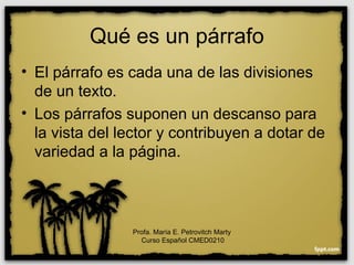 Qué es un párrafo
• El párrafo es cada una de las divisiones
de un texto.
• Los párrafos suponen un descanso para
la vista del lector y contribuyen a dotar de
variedad a la página.
Profa. María E. Petrovitch Marty
Curso Español CMED0210
 
