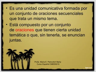 • Es una unidad comunicativa formada por
un conjunto de oraciones secuenciales
que trata un mismo tema.
• Está compuesto por un conjunto
de oraciones que tienen cierta unidad
temática o que, sin tenerla, se enuncian
juntas.
Profa. María E. Petrovitch Marty
Curso Español CMED0210
 