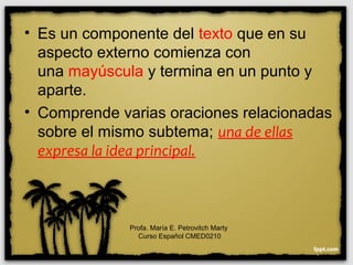 • Es un componente del texto que en su
aspecto externo comienza con
una mayúscula y termina en un punto y
aparte.
• Comprende varias oraciones relacionadas
sobre el mismo subtema; una de ellas
expresa la idea principal.
Profa. María E. Petrovitch Marty
Curso Español CMED0210
 
