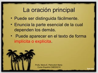 La oración principal
• Puede ser distinguida fácilmente.
• Enuncia la parte esencial de la cual
dependen los demás.
• Puede aparecer en el texto de forma
implícita o explícita.
Profa. María E. Petrovitch Marty
Curso Español CMED0210
 