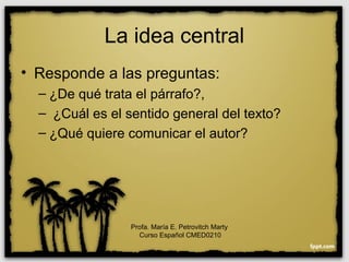 La idea central
• Responde a las preguntas:
– ¿De qué trata el párrafo?,
– ¿Cuál es el sentido general del texto?
– ¿Qué quiere comunicar el autor?
Profa. María E. Petrovitch Marty
Curso Español CMED0210
 
