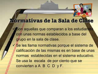 Normativas de la Sala de Clase Son aquellas que comparan a los estudiantes con unas normas establecidos a base del grupo en la sala de clase.  Se les llama normativas porque el sistema de calificación de las mismas es en base de unas  normas  establecidas en el sistema educativo. Se usa la  escala  de por ciento que se convierten a A  B  C  D  y F.  