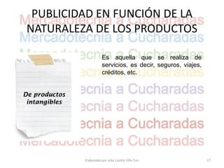 PUBLICIDAD EN FUNCIÓN DE LA
 NATURALEZA DE LOS PRODUCTOS

                          Es aquella que se realiza de
                          servicios, es decir, seguros, viajes,
                          créditos, etc.


De productos
 intangibles




               Elaborado por Julia Lizette Villa Tun              17
 