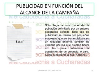 PUBLICIDAD EN FUNCIÓN DEL
 ALCANCE DE LA CAMPAÑA

                   Sólo llega a una parte de la
                   población delimitada por un entorno
                   geográfico definido. Este tipo de
                   publicidad se realiza por pequeñas
                   empresas que se comercializan en
Local              un reducido entorno, también es
                   utilizada por los que quieren hacer
                   un test para determinar la
                   aceptación de un producto, o para,
                   luego publicitarse a nivel nacional.




        Elaborado por Julia Lizette Villa Tun             21
 