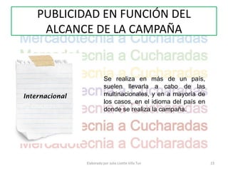 PUBLICIDAD EN FUNCIÓN DEL
     ALCANCE DE LA CAMPAÑA


                           Se realiza en más de un país,
                           suelen llevarla a cabo de las
Internacional              multinacionales, y en a mayoría de
                           los casos, en el idioma del país en
                           donde se realiza la campaña.




                Elaborado por Julia Lizette Villa Tun            23
 
