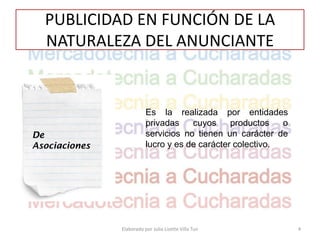 PUBLICIDAD EN FUNCIÓN DE LA
  NATURALEZA DEL ANUNCIANTE


                          Es la realizada por entidades
                          privadas    cuyos     productos   o
De                        servicios no tienen un carácter de
Asociaciones              lucro y es de carácter colectivo.




               Elaborado por Julia Lizette Villa Tun            4
 