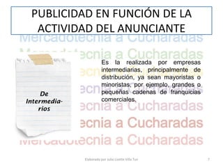 PUBLICIDAD EN FUNCIÓN DE LA
  ACTIVIDAD DEL ANUNCIANTE

                         Es la realizada por empresas
                         intermediarias, principalmente de
                         distribución, ya sean mayoristas o
                         minoristas, por ejemplo, grandes o
     De                  pequeñas cadenas de franquicias
Intermedia-              comerciales.
    rios




              Elaborado por Julia Lizette Villa Tun           7
 