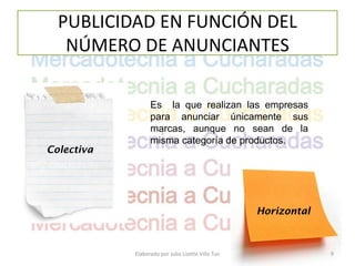 PUBLICIDAD EN FUNCIÓN DEL
   NÚMERO DE ANUNCIANTES

                  Es la que realizan las empresas
                  para anunciar únicamente sus
                  marcas, aunque no sean de la
                  misma categoría de productos.
Colectiva




                                                    Horizontal



            Elaborado por Julia Lizette Villa Tun                9
 