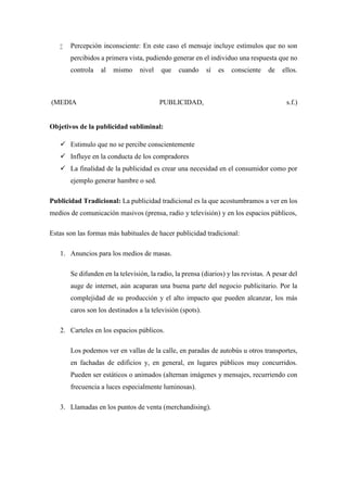  Percepción inconsciente: En este caso el mensaje incluye estímulos que no son
percibidos a primera vista, pudiendo generar en el individuo una respuesta que no
controla al mismo nivel que cuando sí es consciente de ellos.
(MEDIA PUBLICIDAD, s.f.)
Objetivos de la publicidad subliminal:
 Estimulo que no se percibe conscientemente
 Influye en la conducta de los compradores
 La finalidad de la publicidad es crear una necesidad en el consumidor como por
ejemplo generar hambre o sed.
Publicidad Tradicional: La publicidad tradicional es la que acostumbramos a ver en los
medios de comunicación masivos (prensa, radio y televisión) y en los espacios públicos,
Estas son las formas más habituales de hacer publicidad tradicional:
1. Anuncios para los medios de masas.
Se difunden en la televisión, la radio, la prensa (diarios) y las revistas. A pesar del
auge de internet, aún acaparan una buena parte del negocio publicitario. Por la
complejidad de su producción y el alto impacto que pueden alcanzar, los más
caros son los destinados a la televisión (spots).
2. Carteles en los espacios públicos.
Los podemos ver en vallas de la calle, en paradas de autobús u otros transportes,
en fachadas de edificios y, en general, en lugares públicos muy concurridos.
Pueden ser estáticos o animados (alternan imágenes y mensajes, recurriendo con
frecuencia a luces especialmente luminosas).
3. Llamadas en los puntos de venta (merchandising).
 